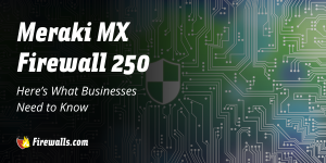 Meraki MX Firewall 250: Here’s What Businesses Need to Know